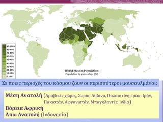 Σε ποιες περιοχές του κόσμου ζουν οι περισσότεροι μουσουλμάνοι;
Μέση Ανατολή (Αραβικές χώρες, Συρία, Λίβανο, Παλαιστίνη, Ιράκ, Ιράν,
Πακιστάν, Αφγανιστάν, Μπαγκλαντές, Ινδία)
Βόρεια Αφρική
Άπω Ανατολή (Ινδονησία)
 