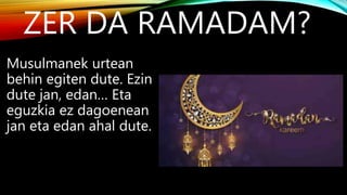 ZER DA RAMADAM?
Musulmanek urtean
behin egiten dute. Ezin
dute jan, edan… Eta
eguzkia ez dagoenean
jan eta edan ahal dute.
 