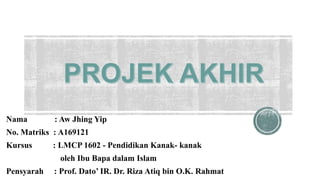 Nama : Aw Jhing Yip
No. Matriks : A169121
Kursus : LMCP 1602 - Pendidikan Kanak- kanak
oleh Ibu Bapa dalam Islam
Pensyarah : Prof. Dato’ IR. Dr. Riza Atiq bin O.K. Rahmat
 