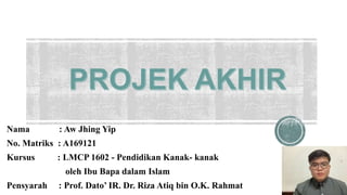 Nama : Aw Jhing Yip
No. Matriks : A169121
Kursus : LMCP 1602 - Pendidikan Kanak- kanak
oleh Ibu Bapa dalam Islam
Pensyarah : Prof. Dato’ IR. Dr. Riza Atiq bin O.K. Rahmat
 