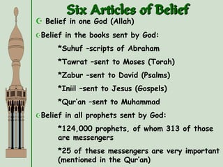 Six Articles of Belief
 Belief in one God (Allah)
Belief in the books sent by God:
*Suhuf –scripts of Abraham
*Tawrat –sent to Moses (Torah)
*Zabur –sent to David (Psalms)
*Iniil –sent to Jesus (Gospels)
*Qur’an –sent to Muhammad
Belief in all prophets sent by God:
*124,000 prophets, of whom 313 of those
are messengers
*25 of these messengers are very important
(mentioned in the Qur’an)
 