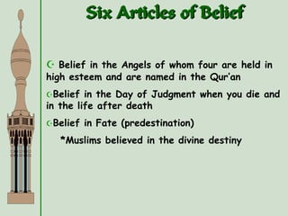 Six Articles of Belief
 Belief in the Angels of whom four are held in
high esteem and are named in the Qur’an
Belief in the Day of Judgment when you die and
in the life after death
Belief in Fate (predestination)
*Muslims believed in the divine destiny
 