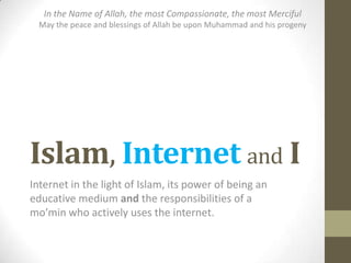 Islam, Internet and I
Internet in the light of Islam, its power of being an
educative medium and the responsibilities of a
mo’min who actively uses the internet.
In the Name of Allah, the most Compassionate, the most Merciful
May the peace and blessings of Allah be upon Muhammad and his progeny
 