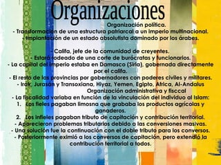       Organización política. - Transformación de una estructura patriarcal a un imperio multinacional. - Implantación de un estado absolutista dominado por los árabes.   - Califa, jefe de la comunidad de creyentes.  - Estará rodeado de una corte de burócratas y funcionarios. - La capital del imperio estaba en Damasco (Siria), gobernada directamente por el califa. - El resto de las provincias por gobernadores con poderes civiles y militares. - Irak, Jurasán y Transoxiana, Hiyaz, Yemen, Egipto, Africa, Al-Andalus       Organización administrativa y fisccal - La fiscalidad variaba en función de la vinculación del individuo al Islam: 1.   Los fieles pagaban limosna que grababa los productos agrícolas y ganaderos. 2.   Los infieles pagaban tributo de capitación y contribución territorial. - Aparecieron problemas tributarios debido a las conversiones masivas. - Una solución fue la continuación con el doble tributo para los conversos. - Posteriormente eximió a los conversos de capitación, pero extendió la contribución territorial a todos. Organizaciones 