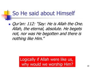 For more information write to
yawarbaig@gmail.com 10
So He said about Himself
 Qur’an: 112: "Say: He is Allah the One.
Allah, the eternal, absolute. He begets
not, nor was He begotten and there is
nothing like Him.”
Logically if Allah were like us,
why would we worship Him?
 