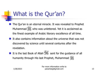 1/28/2023
For more information write to
yawarbaig@gmail.com 13
 The Qur'an is an eternal miracle. It was revealed to Prophet
Muhammad who was unlettered. Yet it is acclaimed as
the finest example of Arabic literary excellence of all time.
 It also contains information about the universe that was not
discovered by science until several centuries after the
revelation.
 It is the last Book of Allah sent for the guidance of all
humanity through His last Prophet, Muhammad
What is the Qur’an?
 