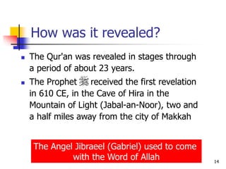 14
How was it revealed?
 The Qur'an was revealed in stages through
a period of about 23 years.
 The Prophet received the first revelation
in 610 CE, in the Cave of Hira in the
Mountain of Light (Jabal-an-Noor), two and
a half miles away from the city of Makkah
The Angel Jibraeel (Gabriel) used to come
with the Word of Allah
 