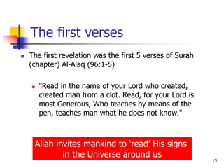 15
The first verses
 The first revelation was the first 5 verses of Surah
(chapter) Al-Alaq (96:1-5)
 "Read in the name of your Lord who created,
created man from a clot. Read, for your Lord is
most Generous, Who teaches by means of the
pen, teaches man what he does not know."
Allah invites mankind to ‘read’ His signs
in the Universe around us
 