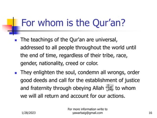 1/28/2023
For more information write to
yawarbaig@gmail.com 16
For whom is the Qur’an?
 The teachings of the Qur'an are universal,
addressed to all people throughout the world until
the end of time, regardless of their tribe, race,
gender, nationality, creed or color.
 They enlighten the soul, condemn all wrongs, order
good deeds and call for the establishment of justice
and fraternity through obeying Allah to whom
we will all return and account for our actions.
 