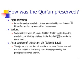 17
How was the Qur’an preserved?
 Memorization
 From the earliest revelation it was memorized by the Prophet
himself as well as by many of his companions
 Writing
 Scribes (there were 42, under Zaid bin Thabit) wrote down the
revelation, which they read out to the Prophet to verify its
correctness.
 As a source of the Shari`ah (Islamic Law)
 The Qur’an and the Sunnah are the sources of Islamic law and
this has helped in preserving both through practicing the
principles enshrined therein.
 