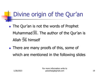 1/28/2023
For more information write to
yawarbaig@gmail.com 19
Divine origin of the Qur’an
 The Qur’an is not the words of Prophet
Muhammad . The author of the Qur’an is
Allah himself
 There are many proofs of this, some of
which are mentioned in the following slides
 