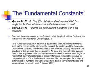 21
 Qur’an 31:20 Do they [the disbelievers] not see that Allah has
subjected for them whatsoever is in the heavens and on earth
 Qur’an 54:49 " Indeed We have created everything with a set
measure
 Compare these statements in the Qur’an to what the physicist Paul Davies writes
in his book, The Accidental Universe (1982):
"The numerical values that nature has assigned to the fundamental constants,
such as the charge on the electron, the mass of the proton, and the Newtonian
Gravitational constant, may be mysterious, but they are critically relevant to the
structure of the universe that we perceive. As more and more physical systems
from nuclei to galaxies have become better understood, scientists have begun to
realize that many characteristics of these systems are remarkably sensitive to
the precise value of the fundamental constants. Had nature opted for a slightly
different set of numbers, the world would have been a very different place and
we would not be here to see it." (Davies 1982)
The ‘Fundamental Constants’
 