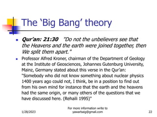 1/28/2023
For more information write to
yawarbaig@gmail.com 22
 Qur’an: 21:30 "Do not the unbelievers see that
the Heavens and the earth were joined together, then
We split them apart."
 Professor Alfred Kroner, chairman of the Department of Geology
at the Institute of Geosciences, Johannes Gutenburg University,
Mainz, Germany stated about this verse in the Qur’an:
"Somebody who did not know something about nuclear physics
1400 years ago could not, I think, be in a position to find out
from his own mind for instance that the earth and the heavens
had the same origin, or many others of the questions that we
have discussed here. (Rehaili 1995)"
The ‘Big Bang’ theory
 