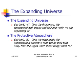 1/28/2023
For more information write to
yawarbaig@gmail.com 23
 The Expanding Universe
 Qur’an:51:47 "And the firmament, We
constructed with power and skill and verily We are
expanding it."
 The Protective Atmosphere
 Qur’an:21:32 "And We have made the
atmosphere a protective roof, yet do they turn
away from the Signs which these things point to."
The Expanding Universe
 