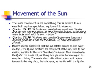 24
Movement of the Sun
 The sun's movement is not something that is evident to our
eyes but requires specialized equipment to observe.
 Qur’an: 21:33 "It is He who created the night and the day,
and the sun and the moon, all (the celestial bodies) swim along,
each in its orbit with its own motion."
 Qur’an: 36:39 “And the sun constantly journeys towards a
homing place for it and for the moon, We have determined
phases.”
 Modern science discovered that the sun rotates around its axis every
26 days . The Qur’an mentions the movement of the sun, with its own
motion, signified by the verb ‘Yasbahoon’ in Arabic. Thus according to
the Qur’an the sun is not just flying through space but moving on its
own, i.e. rotating. The sun is also continually on a journey in space
towards its homing place, the solar apex, as mentioned in the Qur’an.
 