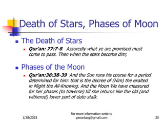 1/28/2023
For more information write to
yawarbaig@gmail.com 25
 The Death of Stars
 Qur’an: 77:7-8 Assuredly what ye are promised must
come to pass. Then when the stars become dim;
 Phases of the Moon
 Qur’an:36:38-39 And the Sun runs his course for a period
determined for him: that is the decree of (Him) the exalted
in Might the All-Knowing. And the Moon We have measured
for her phases (to traverse) till she returns like the old (and
withered) lower part of date-stalk.
Death of Stars, Phases of Moon
 