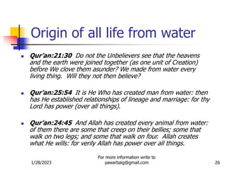 1/28/2023
For more information write to
yawarbaig@gmail.com 26
Origin of all life from water
 Qur’an:21:30 Do not the Unbelievers see that the heavens
and the earth were joined together (as one unit of Creation)
before We clove them asunder? We made from water every
living thing. Will they not then believe?
 Qur’an:25:54 It is He Who has created man from water: then
has He established relationships of lineage and marriage: for thy
Lord has power (over all things).
 Qur’an:24:45 And Allah has created every animal from water:
of them there are some that creep on their bellies; some that
walk on two legs; and some that walk on four. Allah creates
what He wills: for verily Allah has power over all things.
 