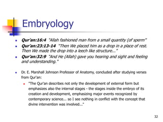 32
 Qur’an:16:4 “Allah fashioned man from a small quantity (of sperm”
 Qur’an:23:13-14 “Then We placed him as a drop in a place of rest.
Then We made the drop into a leech like structure..."
 Qur’an:32:9 “And He (Allah) gave you hearing and sight and feeling
and understanding."
 Dr. E. Marshall Johnson Professor of Anatomy, concluded after studying verses
from Qur'an:
 "The Qur'an describes not only the development of external form but
emphasizes also the internal stages - the stages inside the embryo of its
creation and development, emphasizing major events recognized by
contemporary science... so I see nothing in conflict with the concept that
divine intervention was involved..."
Embryology
 