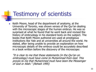 33
Testimony of scientists
 Keith Moore, head of the department of anatomy, at the
University of Toronto, was shown verses of the Qur’an dealing
with the microscopic stages of the human embryo. He was so
surprised at what he found that he went back and revised the
history of embryology in his standard texts on the subject. The
books that Keith Moore authored are used at prestigious
institutions like Yale and at universities all around the world. He
stated, after being unable to provide an explanation on how
microscopic details of the embryo could be accurately described
in a book written before the discovery of the microscope:
"It is clear to me that these statements (in the Qur’an on
embryology) must have come to Muhammad from God. This
proves to me that Muhammed must have been the Messenger
of God or Allah." (Rehaili 1995)
 