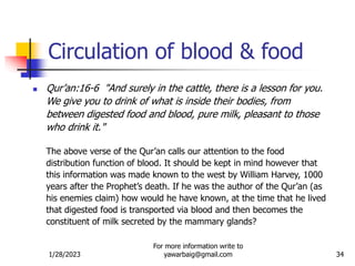 1/28/2023
For more information write to
yawarbaig@gmail.com 34
Circulation of blood & food
 Qur’an:16-6 "And surely in the cattle, there is a lesson for you.
We give you to drink of what is inside their bodies, from
between digested food and blood, pure milk, pleasant to those
who drink it."
The above verse of the Qur’an calls our attention to the food
distribution function of blood. It should be kept in mind however that
this information was made known to the west by William Harvey, 1000
years after the Prophet’s death. If he was the author of the Qur’an (as
his enemies claim) how would he have known, at the time that he lived
that digested food is transported via blood and then becomes the
constituent of milk secreted by the mammary glands?
 