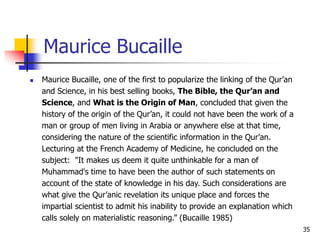 35
Maurice Bucaille
 Maurice Bucaille, one of the first to popularize the linking of the Qur’an
and Science, in his best selling books, The Bible, the Qur’an and
Science, and What is the Origin of Man, concluded that given the
history of the origin of the Qur’an, it could not have been the work of a
man or group of men living in Arabia or anywhere else at that time,
considering the nature of the scientific information in the Qur’an.
Lecturing at the French Academy of Medicine, he concluded on the
subject: "It makes us deem it quite unthinkable for a man of
Muhammad's time to have been the author of such statements on
account of the state of knowledge in his day. Such considerations are
what give the Qur’anic revelation its unique place and forces the
impartial scientist to admit his inability to provide an explanation which
calls solely on materialistic reasoning.” (Bucaille 1985)
 