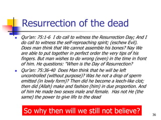 36
Resurrection of the dead
 Qur’an: 75:1-6 I do call to witness the Resurrection Day; And I
do call to witness the self-reproaching spirit; (eschew Evil).
Does man think that We cannot assemble his bones? Nay We
are able to put together in perfect order the very tips of his
fingers. But man wishes to do wrong (even) in the time in front
of him. He questions: "When is the Day of Resurrection?
 Qur’an: 75:36-40 Does Man think that he will be left
uncontrolled (without purpose)? Was he not a drop of sperm
emitted (in lowly form)? Then did he become a leech-like clot;
then did (Allah) make and fashion (him) in due proportion. And
of him He made two sexes male and female. Has not He (the
same) the power to give life to the dead
So why then will we still not believe?
 