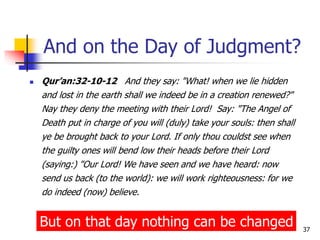 37
And on the Day of Judgment?
 Qur’an:32-10-12 And they say: "What! when we lie hidden
and lost in the earth shall we indeed be in a creation renewed?"
Nay they deny the meeting with their Lord! Say: "The Angel of
Death put in charge of you will (duly) take your souls: then shall
ye be brought back to your Lord. If only thou couldst see when
the guilty ones will bend low their heads before their Lord
(saying:) "Our Lord! We have seen and we have heard: now
send us back (to the world): we will work righteousness: for we
do indeed (now) believe.
But on that day nothing can be changed
 