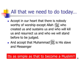 38
All that we need to do today…
 Accept in our heart that there is nobody
worthy of worship except Allah who
created us and sustains us and who will kill
us and resurrect us and who we will stand
before to be judged.
 And accept that Muhammad is His slave
and Messenger
Its as simple as that to become a Muslim!!
 