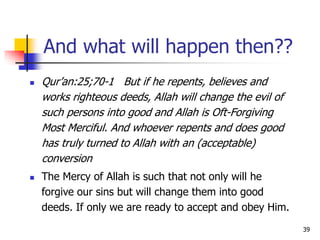 39
And what will happen then??
 Qur’an:25;70-1 But if he repents, believes and
works righteous deeds, Allah will change the evil of
such persons into good and Allah is Oft-Forgiving
Most Merciful. And whoever repents and does good
has truly turned to Allah with an (acceptable)
conversion
 The Mercy of Allah is such that not only will he
forgive our sins but will change them into good
deeds. If only we are ready to accept and obey Him.
 