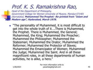 1/28/2023
For more information write to
yawarbaig@gmail.com 45
 “The personality of Muhammed, it is most difficult to
get into the whole truth of it….There is Muhammed,
the Prophet. There is Muhammed, the General;
Muhammed, the King; Muhammed the Preacher;
Muhammed the Philosopher; Muhammed the
Statesman; Muhammed the Orator; Muhammed the
Reformer; Muhammed the Protector of Slaves;
Muhammed the Emancipator of Women; Muhammed
the Judge; Muhammed the Saint. And in all these
magnificent roles, in all these departments of human
activities, he is alike, a hero.”
Prof. K. S. Ramakrishna Rao,
Head of the Department of Philosophy,
Government College for Women University of Mysore, Mandya-571401
(Karnataka). Mohammed The Prophet -Re-printed from "Islam and
Modern age", Hyderabad, March 1978.
 