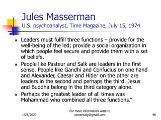 1/28/2023
For more information write to
yawarbaig@gmail.com 46
Jules Masserman
U.S. psychoanalyst, Time Magazine, July 15, 1974
 Leaders must fulfill three functions – provide for the
well-being of the led; provide a social organization in
which people feel secure and provide them with a set
of beliefs.
 People like Pasteur and Salk are leaders in the first
sense. People like Gandhi and Confucius on one hand
and Alexander, Caesar and Hitler on the other are
leaders in the second and perhaps the third. Jesus
and Buddha belong in the third category alone.
 Perhaps the greatest leader of all times was
Mohammad who combined all three functions.”
 