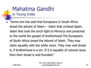 1/28/2023
For more information write to
yawarbaig@gmail.com 47
 “Some one has said that Europeans in South Africa
dread the advent of Islam -- Islam that civilized Spain,
Islam that took the torch light to Morocco and preached
to the world the gospel of brotherhood.The Europeans
of South Africa dread the Advent of Islam. They may
claim equality with the white races. They may well dread
it, if brotherhood is a sin. If it is equality of colored races
then their dread is well founded.”
Mahatma Gandhi
in Young India
 