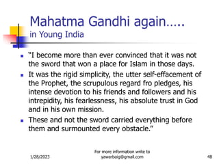 1/28/2023
For more information write to
yawarbaig@gmail.com 48
Mahatma Gandhi again…..
in Young India
 “I become more than ever convinced that it was not
the sword that won a place for Islam in those days.
 It was the rigid simplicity, the utter self-effacement of
the Prophet, the scrupulous regard fro pledges, his
intense devotion to his friends and followers and his
intrepidity, his fearlessness, his absolute trust in God
and in his own mission.
 These and not the sword carried everything before
them and surmounted every obstacle.”
 