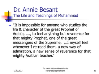 1/28/2023
For more information write to
yawarbaig@gmail.com 49
Dr. Annie Besant
The Life and Teachings of Muhammad
 “It is impossible for anyone who studies the
life & character of the great Prophet of
Arabia, …., to feel anything but reverence for
that mighty Prophet, one of the great
messengers of the Supreme. …I myself feel
whenever I re-read them, a new way of
admiration, a new sense of reverence for that
mighty Arabian teacher.”
 