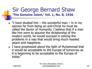 1/28/2023
For more information write to
yawarbaig@gmail.com 50
Sir George Bernard Shaw
‘The Genuine Islam,’ Vol. 1, No. 8, 1936
 “I have studied him – the wonderful man – in in my
opinion far from being an anti-Christ he must be
called the Savior of Humanity. I believe that if a man
like him were to assume the dictatorship of the
modern world, he would succeed in solving the
problems in a way that would bring much needed
peace and happiness.
 I have prophesied about the faith of Muhammad that
it would be acceptable to the Europe of tomorrow as
it is beginning to be acceptable to the Europe of
today.”
 