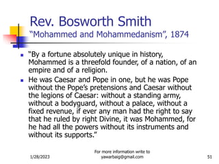 1/28/2023
For more information write to
yawarbaig@gmail.com 51
Rev. Bosworth Smith
“Mohammed and Mohammedanism”, 1874
 “By a fortune absolutely unique in history,
Mohammed is a threefold founder, of a nation, of an
empire and of a religion.
 He was Caesar and Pope in one, but he was Pope
without the Pope’s pretensions and Caesar without
the legions of Caesar: without a standing army,
without a bodyguard, without a palace, without a
fixed revenue, if ever any man had the right to say
that he ruled by right Divine, it was Mohammed, for
he had all the powers without its instruments and
without its supports.”
 