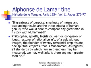 1/28/2023
For more information write to
yawarbaig@gmail.com 52
Alphonse de Lamar tine
Historie de le Turquie, Paris 1854, Vol.11.Pages 276-77
 “If greatness of purpose, smallness of means and
astounding results are the three criteria of human
genius, who would dare to compare any great man in
history with Muhammad?
 Philosopher, apostle, legislator, warrior, conqueror of
ideas, restorer of rational beliefs, of a cult without
images, the founder of twenty terrestrial empires and
one spiritual empires, that is Muhammad. As regards
all standards by which human greatness may be
measured, we may well ask, is there any man greater
than he?”
 