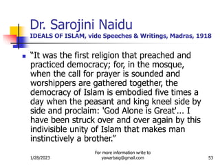 1/28/2023
For more information write to
yawarbaig@gmail.com 53
Dr. Sarojini Naidu
IDEALS OF ISLAM, vide Speeches & Writings, Madras, 1918
 “It was the first religion that preached and
practiced democracy; for, in the mosque,
when the call for prayer is sounded and
worshippers are gathered together, the
democracy of Islam is embodied five times a
day when the peasant and king kneel side by
side and proclaim: 'God Alone is Great'... I
have been struck over and over again by this
indivisible unity of Islam that makes man
instinctively a brother.”
 