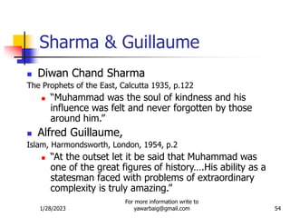 1/28/2023
For more information write to
yawarbaig@gmail.com 54
Sharma & Guillaume
 Diwan Chand Sharma
The Prophets of the East, Calcutta 1935, p.122
 “Muhammad was the soul of kindness and his
influence was felt and never forgotten by those
around him.”
 Alfred Guillaume,
Islam, Harmondsworth, London, 1954, p.2
 “At the outset let it be said that Muhammad was
one of the great figures of history….His ability as a
statesman faced with problems of extraordinary
complexity is truly amazing.”
 