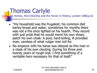 1/28/2023
For more information write to
yawarbaig@gmail.com 55
Thomas Carlyle
On Heroes, Hero-Worship and the Heroic in History, London 1888,p.61
 “His household was the frugalest; his common diet
barley-bread and water; sometimes for months there
was not a fire once lighted on his hearth. They record
with just pride that he would mend his own shoes,
patch his own cloak. A poor, hard-toiling, ill provided
man; careless of what vulgar men toil for.
 No emperor with his tiaras was obeyed as this man in
a cloak of his own clouting. During his three and
twenty years of rough trial, I find something of a
veritable hero necessary for that of itself.”
 