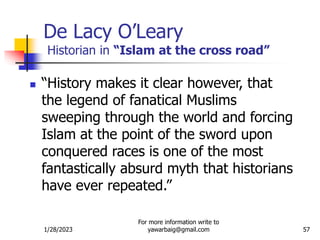 1/28/2023
For more information write to
yawarbaig@gmail.com 57
De Lacy O’Leary
Historian in “Islam at the cross road”
 “History makes it clear however, that
the legend of fanatical Muslims
sweeping through the world and forcing
Islam at the point of the sword upon
conquered races is one of the most
fantastically absurd myth that historians
have ever repeated.”
 