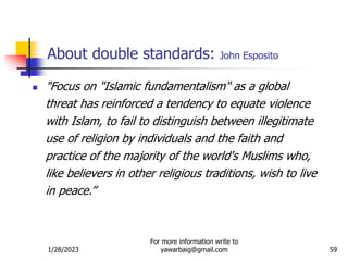 1/28/2023
For more information write to
yawarbaig@gmail.com 59
About double standards: John Esposito
 "Focus on "Islamic fundamentalism" as a global
threat has reinforced a tendency to equate violence
with Islam, to fail to distinguish between illegitimate
use of religion by individuals and the faith and
practice of the majority of the world's Muslims who,
like believers in other religious traditions, wish to live
in peace.”
 