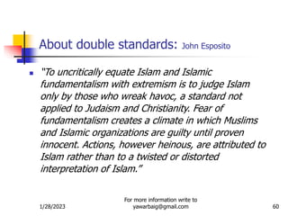 1/28/2023
For more information write to
yawarbaig@gmail.com 60
About double standards: John Esposito
 “To uncritically equate Islam and Islamic
fundamentalism with extremism is to judge Islam
only by those who wreak havoc, a standard not
applied to Judaism and Christianity. Fear of
fundamentalism creates a climate in which Muslims
and Islamic organizations are guilty until proven
innocent. Actions, however heinous, are attributed to
Islam rather than to a twisted or distorted
interpretation of Islam.”
 