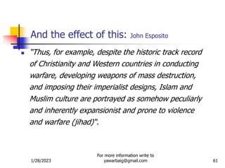1/28/2023
For more information write to
yawarbaig@gmail.com 61
And the effect of this: John Esposito
 “Thus, for example, despite the historic track record
of Christianity and Western countries in conducting
warfare, developing weapons of mass destruction,
and imposing their imperialist designs, Islam and
Muslim culture are portrayed as somehow peculiarly
and inherently expansionist and prone to violence
and warfare (jihad)“.
 