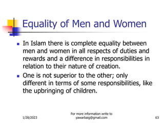 1/28/2023
For more information write to
yawarbaig@gmail.com 63
Equality of Men and Women
 In Islam there is complete equality between
men and women in all respects of duties and
rewards and a difference in responsibilities in
relation to their nature of creation.
 One is not superior to the other; only
different in terms of some responsibilities, like
the upbringing of children.
 