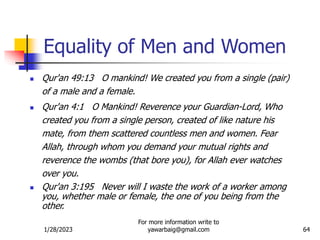 1/28/2023
For more information write to
yawarbaig@gmail.com 64
Equality of Men and Women
 Qur'an 49:13 O mankind! We created you from a single (pair)
of a male and a female.
 Qur'an 4:1 O Mankind! Reverence your Guardian-Lord, Who
created you from a single person, created of like nature his
mate, from them scattered countless men and women. Fear
Allah, through whom you demand your mutual rights and
reverence the wombs (that bore you), for Allah ever watches
over you.
 Qur'an 3:195 Never will I waste the work of a worker among
you, whether male or female, the one of you being from the
other.
 