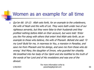 1/28/2023
For more information write to
yawarbaig@gmail.com 66
Women as an example for all time
 Qur’an 66: 10-12: Allah sets forth, for an example to the unbelievers,
the wife of Noah and the wife of Lot. They were both under two of our
righteous servants, but they were false to their husbands and they
profited nothing before Allah on their account, but were told: 'Enter
you the Fire along with others that enter! And Allah sets forth, as an
example to those who believe, the wife of Pharaoh. Behold she said: 'O
my Lord! Build for me, in nearness to You, a mansion in Paradise, and
save me from Pharaoh and his doings, and save me from those who do
wrong.' And Mary, the daughter of Imran, who guarded her chastity.
We breathed into her body of Our Spirit and she testified to the truth of
the words of her Lord and of His revelations and was one of the
devout.
 