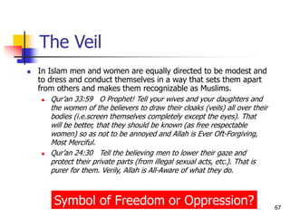 67
 In Islam men and women are equally directed to be modest and
to dress and conduct themselves in a way that sets them apart
from others and makes them recognizable as Muslims.
 Qur’an 33:59 O Prophet! Tell your wives and your daughters and
the women of the believers to draw their cloaks (veils) all over their
bodies (i.e.screen themselves completely except the eyes). That
will be better, that they should be known (as free respectable
women) so as not to be annoyed and Allah is Ever Oft-Forgiving,
Most Merciful.
 Qur’an 24:30 Tell the believing men to lower their gaze and
protect their private parts (from illegal sexual acts, etc.). That is
purer for them. Verily, Allah is All-Aware of what they do.
The Veil
Symbol of Freedom or Oppression?
 