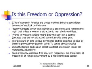 1/28/2023
For more information write to
yawarbaig@gmail.com 68
Is this Freedom or Oppression?
 33% of women in America are unwed mothers bringing up children
born out of wedlock on their own.
 ‘Beauty Contests’ which treat women as a sex object and reinforce the
myth that unless a woman is attractive to men she is worthless.
 ‘Proms’ in Western schools where girls who can’t get a partner
(because they are not attractive) commit suicide every year.
 Peer pressure on girls to have boy friends and be attractive to boys by
dressing provocatively (case in point: TV serials about schools)
 Using the female body as an object to attract attention in liquor, car,
motorcycle, advertising
 Teen pregnancy, abortion, free sex, teen magazines: are these signs of
freedom or of female enslavement by a male dominated society
 