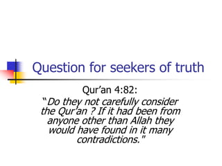 Question for seekers of truth
Qur’an 4:82:
“Do they not carefully consider
the Qur’an ? If it had been from
anyone other than Allah they
would have found in it many
contradictions."
 